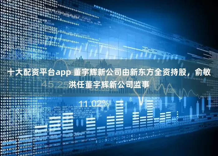 十大配资平台app 董宇辉新公司由新东方全资持股，俞敏洪任董宇辉新公司监事