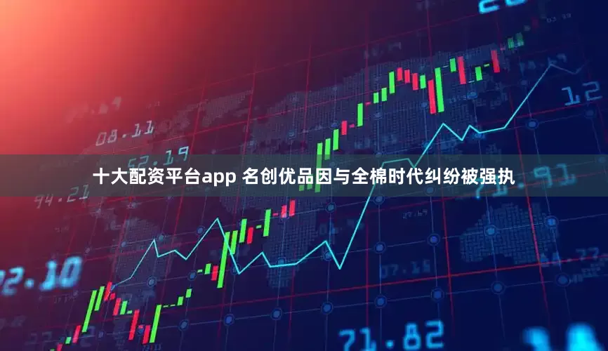 十大配资平台app 名创优品因与全棉时代纠纷被强执