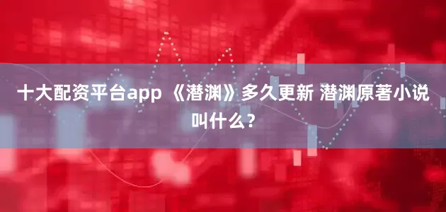 十大配资平台app 《潜渊》多久更新 潜渊原著小说叫什么？