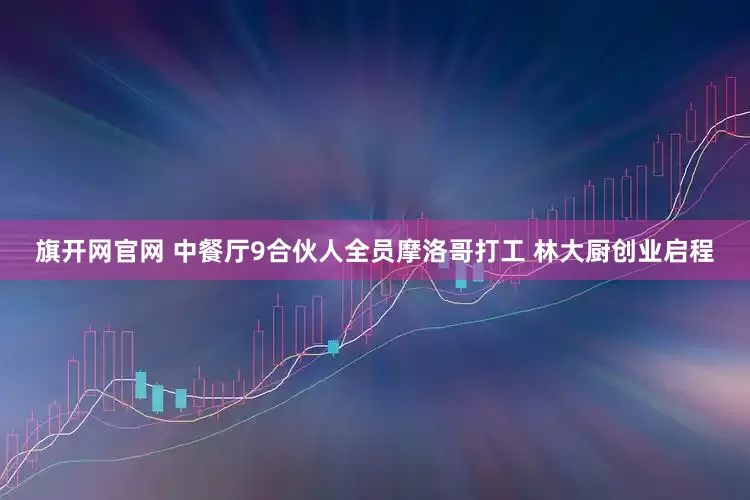 旗开网官网 中餐厅9合伙人全员摩洛哥打工 林大厨创业启程