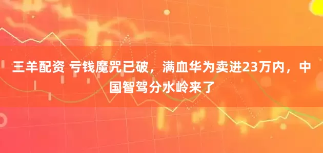 三羊配资 亏钱魔咒已破，满血华为卖进23万内，中国智驾分水岭来了