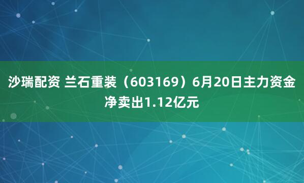 沙瑞配资 兰石重装（603169）6月20日主力资金净卖出1.12亿元