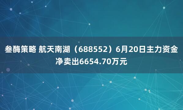 叁酶策略 航天南湖（688552）6月20日主力资金净卖出6654.70万元