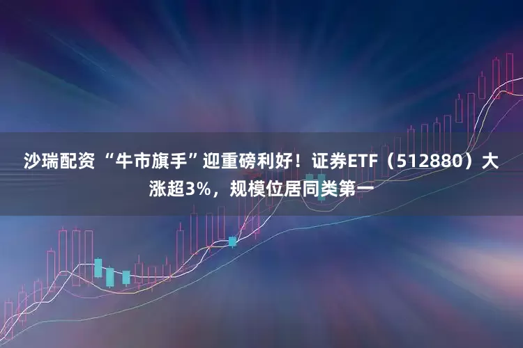 沙瑞配资 “牛市旗手”迎重磅利好！证券ETF（512880）大涨超3%，规模位居同类第一
