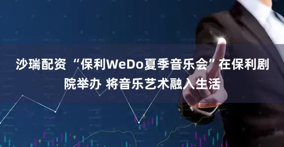 沙瑞配资 “保利WeDo夏季音乐会”在保利剧院举办 将音乐艺术融入生活