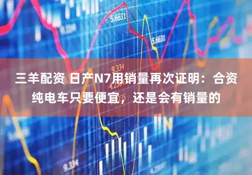 三羊配资 日产N7用销量再次证明：合资纯电车只要便宜，还是会有销量的