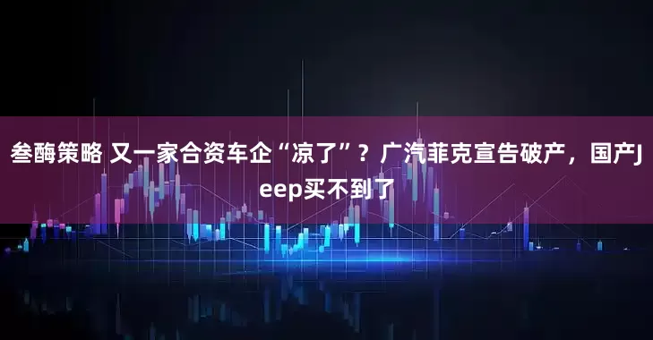 叁酶策略 又一家合资车企“凉了”？广汽菲克宣告破产，国产Jeep买不到了