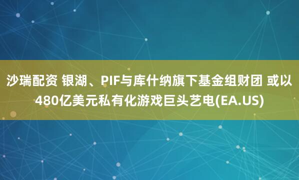 沙瑞配资 银湖、PIF与库什纳旗下基金组财团 或以480亿美元私有化游戏巨头艺电(EA.US)